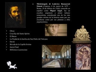      Michelangelo di Lodovico Buonarroti
                                       Simoni (Caprese, 6 de marzo de 1475 –
                                       Roma, 18 de febrero de 1564), conocido en
                                       español como Miguel Ángel, fue un
                                       escultor, arquitecto y pintor italiano
                                       renacentista, considerado uno de los más
                                       grandes artistas de la historia tanto por sus
                                       esculturas como por sus pinturas y obra
                                       arquitectónica.



•   Obras:
•   Crucifijo del Santo Spirito
•   El Bacus
•   La Piedad de la basílica de San Pedro del Vaticano
•   David.
•   Bóveda de la Capilla Sixtina
•   Juicio Final
•   Biblioteca Laurenciana
 