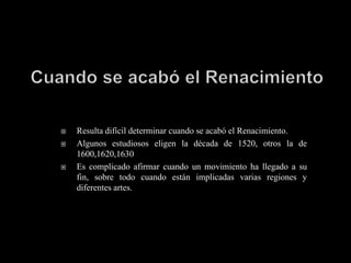    Resulta difícil determinar cuando se acabó el Renacimiento.
   Algunos estudiosos eligen la década de 1520, otros la de
    1600,1620,1630
   Es complicado afirmar cuando un movimiento ha llegado a su
    fin, sobre todo cuando están implicadas varias regiones y
    diferentes artes.
 