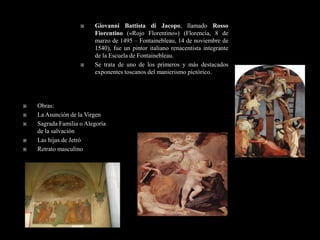     Giovanni Battista di Jacopo, llamado Rosso
                         Fiorentino («Rojo Florentino») (Florencia, 8 de
                         marzo de 1495 – Fontainebleau, 14 de noviembre de
                         1540), fue un pintor italiano renacentista integrante
                         de la Escuela de Fontainebleau.
                        Se trata de uno de los primeros y más destacados
                         exponentes toscanos del manierismo pictórico.




   Obras:
   La Asunción de la Virgen
   Sagrada Familia o Alegoría
    de la salvación
   Las hijas de Jetró
   Retrato masculino
 