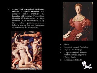    Agnolo Tori o Angelo di Cosimo di
    Mariano o Agnolo Bronzino, más
    conocido     como     Bronzino,    El
    Bronzino o Il Bronzino (Ponticelli de
    Florencia, 17 de noviembre de 1503 –
    Florencia, 23 de noviembre de 1572).
    Pintor italiano predominantemente
    áulico y uno de los más destacados
    representantes del manierismo.




                                               Obras:
                                               Retrato de Lucrezia Panciatichi
                                               El pasaje del Mar Rojo
                                               Alegoría del triunfo de Venus,
                                                también llamado Alegoría de
                                                Venus y Cupido
                                               Resurrección de Cristo
 