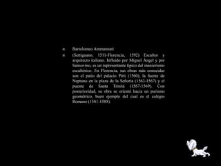    Bartolomeo Ammannati
   (Settignano, 1511-Florencia, 1592) Escultor y
    arquitecto italiano. Influido por Miguel Ángel y por
    Sansovino, es un representante típico del manierismo
    escultórico. En Florencia, sus obras más conocidas
    son el patio del palacio Pitti (1560), la fuente de
    Neptuno en la plaza de la Señoría (1563-1567) y el
    puente de Santa Trinità (1567-1569). Con
    posterioridad, su obra se orientó hacia un purismo
    geométrico, buen ejemplo del cual es el colegio
    Romano (1581-1585).
 