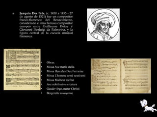    Juaquin Des Prés, (c. 1450 a 1455 - 27
    de agosto de 1521) fue un compositor
    franco-flamenco del Renacimiento,
    considerado el más famoso compositor
    europeo entre Guillaume Dufay y
    Giovanni Pierluigi da Palestrina, y la
    figura central de la escuela musical
    flamenca.




                   •   Obras:
                   •   Missa Ave maris stella
                   •   Missa Hercules Dux Ferrariae
                   •   Missa L'homme armé sexti toni
                   •   Missa Malheur me bat
                   •   Ave nobilissima creatura
                   •   Gaude virgo, mater Christi
                   •   Bergerette savoyenne
 