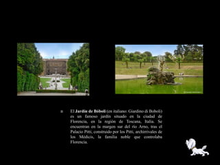    El Jardín de Bóboli (en italiano: Giardino di Boboli)
    es un famoso jardín situado en la ciudad de
    Florencia, en la región de Toscana, Italia. Se
    encuentran en la margen sur del río Arno, tras el
    Palacio Pitti, construido por los Pitti, archirrivales de
    los Médicis, la familia noble que controlaba
    Florencia.
 