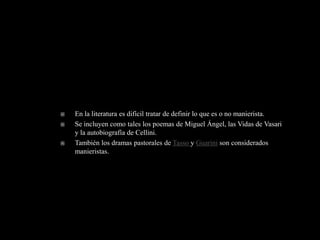    En la literatura es difícil tratar de definir lo que es o no manierista.
   Se incluyen como tales los poemas de Miguel Ángel, las Vidas de Vasari
    y la autobiografía de Cellini.
   También los dramas pastorales de Tasso y Guarini son considerados
    manieristas.
 