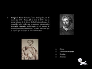    Torquato Tasso (Sorrento, cerca de Nápoles, 11 de
    marzo de 1544 - Roma, 25 de abril de 1595) fue un
    poeta italiano de la época de la Contrarreforma. Es
    conocido sobre todo por su extenso poema épico
    Jerusalén liberada, ambientado en el asedio de
    Jerusalén durante la Primera Cruzada, así como por
    la locura que le aquejó en sus últimos años.




                                                             Obras:
                                                             Jerusalén liberada
                                                             Rinaldo
                                                             Amintas
 