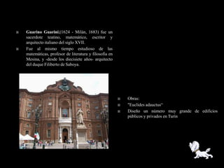    Guarino Guarini,(1624 - Milán, 1683) fue un
    sacerdote teatino, matemático, escritor y
    arquitecto italiano del siglo XVII.
   Fue al mismo tiempo estudioso de las
    matemáticas, profesor de literatura y filosofía en
    Mesina, y -desde los diecisiete años- arquitecto
    del duque Filiberto de Saboya.




                                                            Obras:
                                                            "Euclides adauctus―
                                                            Diseño un número muy grande de edificios
                                                             públicos y privados en Turín
 