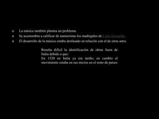    La música también plantea un problema.
   Se acostumbra a calificar de manieristas los madrigales de Carlo Gesualdo.
   El desarrollo de la música estaba desfasado en relación con el de otras artes.

                    Resulta difícil la identificación de obras fuera de
                    Italia debido a que:
                    En 1520 en Italia ya era tardío, en cambio el
                    movimiento estaba en sus inicios en el resto de países
 