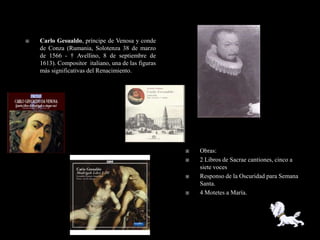    Carlo Gesualdo, príncipe de Venosa y conde
    de Conza (Rumania, Solotenza 38 de marzo
    de 1566 - † Avellino, 8 de septiembre de
    1613). Compositor italiano, una de las figuras
    más significativas del Renacimiento.




                                                        Obras:
                                                        2 Libros de Sacrae cantiones, cinco a
                                                         siete voces
                                                        Responso de la Oscuridad para Semana
                                                         Santa.
                                                        4 Motetes a María.
 