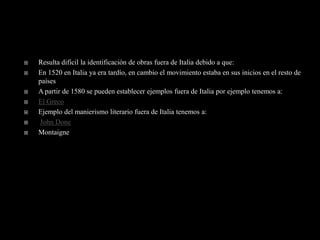    Resulta difícil la identificación de obras fuera de Italia debido a que:
   En 1520 en Italia ya era tardío, en cambio el movimiento estaba en sus inicios en el resto de
    países
   A partir de 1580 se pueden establecer ejemplos fuera de Italia por ejemplo tenemos a:
   El Greco
   Ejemplo del manierismo literario fuera de Italia tenemos a:
   John Done
   Montaigne
 