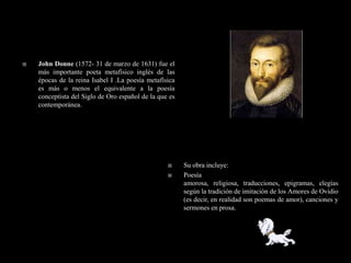    John Donne (1572- 31 de marzo de 1631) fue el
    más importante poeta metafísico inglés de las
    épocas de la reina Isabel I .La poesía metafísica
    es más o menos el equivalente a la poesía
    conceptista del Siglo de Oro español de la que es
    contemporánea.




                                                       Su obra incluye:
                                                       Poesía
                                                        amorosa, religiosa, traducciones, epigramas, elegías
                                                        según la tradición de imitación de los Amores de Ovidio
                                                        (es decir, en realidad son poemas de amor), canciones y
                                                        sermones en prosa.
 