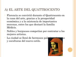 A) EL ARTE DEL QUATTROCENTO Florencia se convirtió durante el Quattrocento en la cuna del arte, gracias a la prosperidad económica y a la existencia de importantes mecenas, entre los que destacó la familia Médicis.  Nobles y burgueses competían por contratar a los mejores artistas.  La ciudad se llenó de hermosos palacios, pinturas y esculturas del nuevo estilo. 