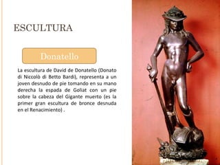 ESCULTURA Donatello La escultura de David de Donatello (Donato di Niccolò di Betto Bardi), representa a un joven desnudo de pie tomando en su mano derecha la espada de Goliat con un pie sobre la cabeza del Gigante muerto (es la primer gran escultura de bronce desnuda en el Renacimiento) .  