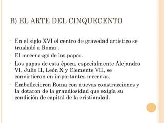 B) EL ARTE DEL CINQUECENTO En el siglo XVI el centro de gravedad artístico se trasladó a Roma . El mecenazgo de los papas.  Los papas de esta época, especialmente Alejandro VI, Julio II, León X y Clemente VII, se convirtieron en importantes mecenas. Embellecieron Roma con nuevas construcciones y la dotaron de la grandiosidad que exigía su condición de capital de la cristiandad.  