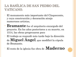 LA BASÍLICA DE SAN PEDRO DEL VATICANO.  El monumento más importante del Cínquecento, y cuya construcción y decoración atrajo numerosos artistas,  Bramante  fue el arquitecto encargado del proyecto. En los años posteriores a su muerte, en 1514, las obras progresaron poco  El trabajo se reanudó más tarde bajo la dirección de  Miguel Ángel , que modificó la cúpula de Bramante.  El resto de la iglesia fue obra de  Maderno 