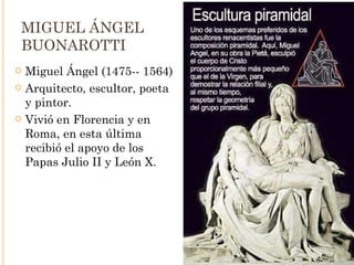 MIGUEL ÁNGEL BUONAROTTI Miguel Ángel (1475-- 1564) Arquitecto, escultor, poeta y pintor. Vivió en Florencia y en Roma, en esta última recibió el apoyo de los Papas Julio II y León X. 