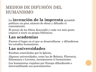 MEDIOS DE DIFUSIÓN DEL HUMANISMO La  invención de la imprenta  permitió publicar un gran número de obras y difundir el conocimiento. El precio de los libros descendió y cada vez más gente empezó a tener su propia biblioteca.  Las academias  Fueron el lugar en el que se desarrollaron  y difundieron los estudios humanistas.  Las universidades  Estaban controladas por la Iglesia,  Algunas universidades, como las de Bolonia, Florencia, Salamanca o Lovaina, incorporaron el humanismo.  Los humanistas viajaban por Europa difundiendo e intercambiando sus pensamientos  