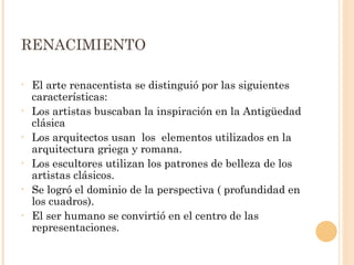 RENACIMIENTO El arte renacentista se distinguió por las siguientes características: Los artistas buscaban la inspiración en la Antigüedad clásica Los arquitectos usan  los  elementos utilizados en la arquitectura griega y romana.  Los escultores utilizan los patrones de belleza de los artistas clásicos. Se logró el dominio de la perspectiva ( profundidad en los cuadros).  El ser humano se convirtió en el centro de las representaciones.  