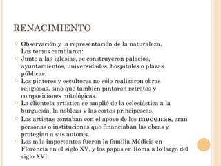 RENACIMIENTO Observación y la representación de la naturaleza.  Los temas cambiaron: Junto a las iglesias, se construyeron palacios, ayuntamientos, universidades, hospitales o plazas públicas. Los pintores y escultores no sólo realizaron obras religiosas, sino que también pintaron retratos y composiciones mitológicas. La clientela artística se amplió de la eclesiástica a la burguesía, la nobleza y las cortes principescas.  Los artistas contaban con el apoyo de los  mecenas , eran personas o instituciones que financiaban las obras y protegían a sus autores.  Los más importantes fueron la familia Médicis en Florencia en el siglo XV, y los papas en Roma a lo largo del siglo XVI. 