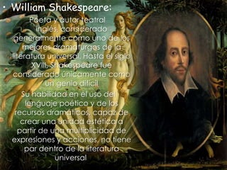William Shakespeare:  Poeta y autor teatral inglés, considerado generalmente como uno de los mejores dramaturgos de la literatura universal. Hasta el siglo XVIII, Shakespeare fue considerado únicamente como un genio difícil Su habilidad en el uso del lenguaje poético y de los recursos dramáticos, capaz de crear una unidad estética a partir de una multiplicidad de expresiones y acciones, no tiene par dentro de la literatura universal. 