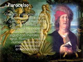Paracelso: Médico y alquimista suizo. Estableció el rol de la química en la medicina. Fue el primero en conectar las paperas con la ingestión de agua con metales (en gral. Plomo). Y realizó numerosos remedios para numerosas enfermedades.