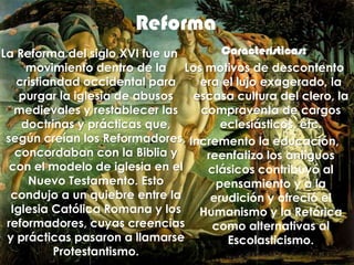 ReformaCaracterísticas: Los motivos de descontento era el lujo exagerado, la escasa cultura del clero, la compraventa de cargos eclesiásticos, etc. Incremento la educación, reenfatizo los antiguos clásicos contribuyó al pensamiento y a la erudición y ofreció el Humanismo y la Retórica como alternativas al Escolasticismo.La Reforma del siglo XVI fue un movimiento dentro de la cristiandad occidental para purgar la iglesia de abusos medievales y restablecer las doctrinas y prácticas que, según creían los Reformadores, concordaban con la Biblia y con el modelo de iglesia en el Nuevo Testamento. Esto condujo a un quiebre entre la Iglesia Católica Romana y los reformadores, cuyas creencias y prácticas pasaron a llamarse Protestantismo. 