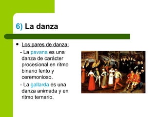 6)  La danza Los pares de danza: - La  pavana  es una danza de carácter procesional en ritmo binario lento y ceremonioso. - La  gallarda  es una danza animada y en ritmo ternario. 