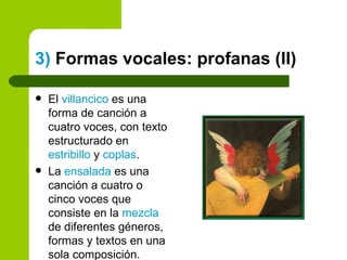 3)  Formas vocales: profanas (II) El  villancico  es una forma de canción a cuatro voces, con texto estructurado en  estribillo  y  coplas . La  ensalada  es una canción a cuatro o cinco voces que consiste en la  mezcla  de diferentes géneros, formas y textos en una sola composición. 