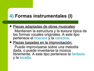 4)  Formas instrumentales (I) Piezas adaptadas de obras musicales : Mantienen la estructura y la textura típica de las formas vocales originales. A este tipo pertenece el  ricecare  y la  canzona .  Piezas basadas en la improvisación: Puede improvisarse sobre una melodía dada, o puede inventarse la música libremente. A este tipo pertenece la  fantasía  y la  tocatta . 