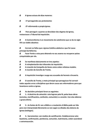 Ø      A Igrexa actuou de dúas maneras:

Ø      -1º perseguindo aos protestantes

Ø      -2º reformando a propia Igrexa.

Ø      Para perseguir a quenes se desviaban dos dogmas da Igrexa,
restaurouse o Tribunal da Inquisición.

Ø      A Contrarreforma é un movemento do catolicismo que se da no siglo
XVI cun doble obxetivo:

Ø      Correxir os fallos que a Igrexa Católica adolecía e que foi causa
principal da Reforma.
Ø      Facer frente a esta para detenela no seu avance ou recuperar países
conquistados por ela.

Ø      Se manifesta básicamente en tres aspetos:
Ø      A reimplantación dos tribunales da inquisición.
Ø      A creación da Compañía de Xesús como orden relixiosa modelo.
Ø      A reunión do Concilio de Trento.

Ø      A inquisición investiga e xuzga aos acusados de herexía e bruxería.

Ø      O concilio de Trento, a meta principal que perseguiuse foi correxir
todos aqueles erros e disciplinas que deron causa aos reformadores para que
levantarse contra a igrexa.

Ø      As decisións principais foron as seguintes:
Ø      1.- A doutrina da salvación: esta lograse pola fé, polas boas obras
(esmolas, mortificacións, confesión, comunión) e a oración. Con elas obtense
a gracia divina.

Ø      2.- As fontes de fé: son a Biblia e a revelación.A Biblia pode ser lida
pero non interpretada libremente se non según os ditados dos dotores da
Igrexa (teólogos).

Ø      3.- Sacramentos: son medios de santificación. Estableceronse sete:
bautismo, confirmación, penitencia, comunión, matrimonio, orden sacerdotal
e extremaunción.
 