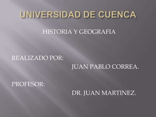 UNIVERSIDAD DE CUENCA HISTORIA Y GEOGRAFIA REALIZADO POR: 				JUAN PABLO CORREA. PROFESOR:  				DR. JUAN MARTINEZ. 