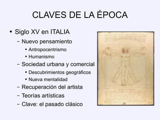 CLAVES DE LA ÉPOCA Siglo XV en ITALIA Nuevo pensamiento Antropocentrismo Humanismo Sociedad urbana y comercial Descubrimientos geográficos Nueva mentalidad Recuperación del artista Teorías artísticas Clave: el pasado clásico 