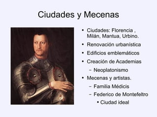 Ciudades y Mecenas Ciudades: Florencia , Milán, Mantua, Urbino. Renovación urbanística Edificios emblemáticos Creación de Academias Neoplatonismo Mecenas y artistas. Familia Médicis Federico de Montefeltro Ciudad ideal 