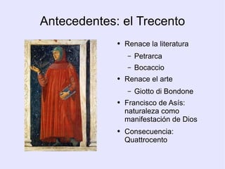 Antecedentes: el Trecento Renace la literatura Petrarca Bocaccio Renace el arte Giotto di Bondone Francisco de Asís: naturaleza como manifestación de Dios Consecuencia: Quattrocento 