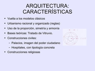 ARQUITECTURA: CARACTERÍSTICAS Vuelta a los modelos clásicos Urbanismo racional y organizado (reglas) Uso de la proporción, simetría y armonía Bases teóricas: Tratado de Vitruvio. Construcciones civiles: Palacios, imagen del poder ciudadano Hospitales, con tipología concreta Construcciones religiosas 