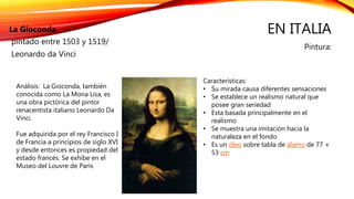 EN ITALIA
Pintura:
La Gioconda
pintado entre 1503 y 1519/
Leonardo da Vinci
Características:
• Su mirada causa diferentes sensaciones
• Se establece un realismo natural que
posee gran seriedad
• Esta basada principalmente en el
realismo
• Se muestra una imitación hacia la
naturaleza en el fondo
• Es un óleo sobre tabla de álamo de 77 ×
53 cm
Análisis: La Gioconda, también
conocida como La Mona Lisa, es
una obra pictórica del pintor
renacentista italiano Leonardo Da
Vinci.
Fue adquirida por el rey Francisco I
de Francia a principios de siglo XVI
y desde entonces es propiedad del
estado francés. Se exhibe en el
Museo del Louvre de Paris
 