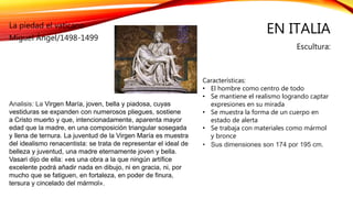 EN ITALIA
Escultura:
La piedad el vaticano
Miguel Ángel/1498-1499
Características:
• El hombre como centro de todo
• Se mantiene el realismo logrando captar
expresiones en su mirada
• Se muestra la forma de un cuerpo en
estado de alerta
• Se trabaja con materiales como mármol
y bronce
• Sus dimensiones son 174 por 195 cm.
Analisis: La Virgen María, joven, bella y piadosa, cuyas
vestiduras se expanden con numerosos pliegues, sostiene
a Cristo muerto y que, intencionadamente, aparenta mayor
edad que la madre, en una composición triangular sosegada
y llena de ternura. La juventud de la Virgen María es muestra
del idealismo renacentista: se trata de representar el ideal de
belleza y juventud, una madre eternamente joven y bella.
Vasari dijo de ella: «es una obra a la que ningún artífice
excelente podrá añadir nada en dibujo, ni en gracia, ni, por
mucho que se fatiguen, en fortaleza, en poder de finura,
tersura y cincelado del mármol».
 