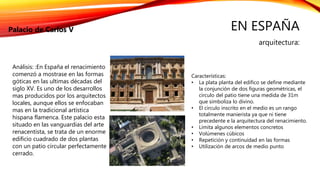 EN ESPAÑA
arquitectura:
Palacio de Carlos V
Características:
• La plata planta del edifico se define mediante
la conjunción de dos figuras geométricas, el
circulo del patio tiene una medida de 31m
que simboliza lo divino.
• El circulo inscrito en el medio es un rango
totalmente manierista ya que ni tiene
precedente e la arquitectura del renacimiento.
• Limita algunos elementos concretos
• Volúmenes cúbicos
• Repetición y continuidad en las formas
• Utilización de arcos de medio punto
Análisis: :En España el renacimiento
comenzó a mostrase en las formas
góticas en las ultimas décadas del
siglo XV. Es uno de los desarrollos
mas producidos por los arquitectos
locales, aunque ellos se enfocaban
mas en la tradicional artística
hispana flamenca. Este palacio esta
situado en las vanguardias del arte
renacentista, se trata de un enorme
edificio cuadrado de dos plantas
con un patio circular perfectamente
cerrado.
 