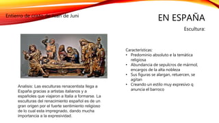 EN ESPAÑA
Escultura:
Entierro de cristo de Juan de Juni
Características:
• Predominio absoluto e la temática
religiosa
• Abundancia de sepulcros de mármol,
encargos de la alta nobleza
• Sus figuras se alargan, retuercen, se
agitan
• Creando un estilo muy expresivo q
anuncia el barroco
Analisis: Las esculturas renacentista llega a
España gracias a artistas italianos y a
españoles que viajaron a Italia a formarse. La
esculturas del renacimiento español es de un
gran origen por el fuerte sentimiento religioso
de lo cual esta impregnado, dando mucha
importancia a la expresividad.
 