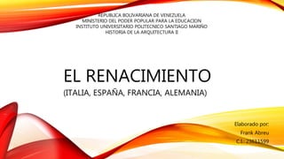 EL RENACIMIENTO
(ITALIA, ESPAÑA, FRANCIA, ALEMANIA)
Elaborado por:
Frank Abreu
C.I.: 23611599
REPUBLICA BOLIVARIANA DE VENEZUELA
MINISTERIO DEL PODER POPULAR PARA LA EDUCACION
INSTITUTO UNIVERSITARIO POLITECNICO SANTIAGO MARIÑO
HISTORIA DE LA ARQUITECTURA II
 