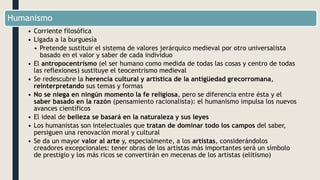Humanismo
• Corriente filosófica
• Ligada a la burguesía
• Pretende sustituir el sistema de valores jerárquico medieval por otro universalista
basado en el valor y saber de cada individuo
• El antropocentrismo (el ser humano como medida de todas las cosas y centro de todas
las reflexiones) sustituye el teocentrismo medieval
• Se redescubre la herencia cultural y artística de la antigüedad grecorromana,
reinterpretando sus temas y formas
• No se niega en ningún momento la fe religiosa, pero se diferencia entre ésta y el
saber basado en la razón (pensamiento racionalista): el humanismo impulsa los nuevos
avances científicos
• El ideal de belleza se basará en la naturaleza y sus leyes
• Los humanistas son intelectuales que tratan de dominar todo los campos del saber,
persiguen una renovación moral y cultural
• Se da un mayor valor al arte y, especialmente, a los artistas, considerándolos
creadores excepcionales: tener obras de los artistas más importantes será un símbolo
de prestigio y los más ricos se convertirán en mecenas de los artistas (elitismo)
 