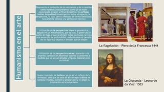 Humanismo
en
el
arte
Observación e imitación de la naturaleza y de la realidad
como modelos (naturalismo): como ya se había
comenzado a hacer al final del gótico, los artistas
imitan la realidad (investigación sobre el espacio, la
perspectiva, la luz), pero a menudo de forma idealizada,
buscando la belleza y la perfección técnica
Utilización de la perspectiva lineal o geométrica,
basada en las matemáticas, por la cual, a partir de un
punto de fuga al que se dirigen todas las líneas, se crea
una sensación de profundidad, reduciéndose el tamaño
de las figuras y objetos a medida que se alejan
Utilización de la perspectiva aérea: posterior a la
anterior, consiste en difuminar colores y contornos a
medida que se alejan objetos y figuras (básicamente
pictórica)
Nuevo concepto de belleza: ya no es un reflejo de la
divinidad, sino que se basa en el concepto clásico de
belleza (medida, número y proporción) y le añade su
inspiración en la naturaleza
La flagelación – Piero della Francesca 1444
La Gioconda – Leonardo
da Vinci 1503
 