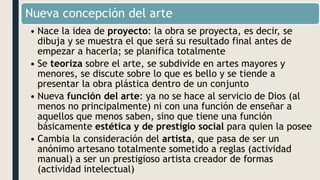 Nueva concepción del arte
• Nace la idea de proyecto: la obra se proyecta, es decir, se
dibuja y se muestra el que será su resultado final antes de
empezar a hacerla; se planifica totalmente
• Se teoriza sobre el arte, se subdivide en artes mayores y
menores, se discute sobre lo que es bello y se tiende a
presentar la obra plástica dentro de un conjunto
• Nueva función del arte: ya no se hace al servicio de Dios (al
menos no principalmente) ni con una función de enseñar a
aquellos que menos saben, sino que tiene una función
básicamente estética y de prestigio social para quien la posee
• Cambia la consideración del artista, que pasa de ser un
anónimo artesano totalmente sometido a reglas (actividad
manual) a ser un prestigioso artista creador de formas
(actividad intelectual)
 