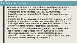 La obra como poder
•Cambios en la temática: junto a las obras religiosas (iglesias y
esculturas y pinturas de temática religiosa), toman aún más
importancia otros edificios (palacios, ayuntamientos,
hospitales, plazas, universidades) y temas (temas mitológicos,
retratos)
•Importancia de los mecenas: se trata de ricos burgueses y reyes
o aristócratas de las cortes (incluyendo papas y obispos) que
luchan por tener a los mejores artistas a sus órdenes, a cambio
de dinero y otros beneficios (ejemplos: los Médici)
•Es un arte profundamente elitista y alejado del pueblo: tanto
los mecenas y a los artistas como el público de este arte
(burguesía ciudadana y cortes principescas) tenían una
formación clásica necesaria para comprender estas obras y que
los distanciaba del pueblo y el arte popular
 