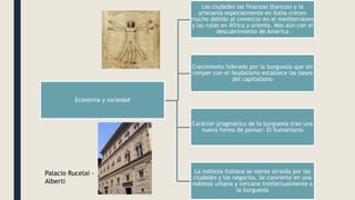 Economía y sociedad
Las ciudades las finanzas (bancos) y la
artesanía especialmente en Italia crecen
mucho debido al comercio en el mediterráneo
y las rutas en África y oriente. Más aún con el
descubrimiento de América
Crecimiento liderado por la burguesía que sin
romper con el feudalismo establece las bases
del capitalismo
Carácter pragmático de la burguesía trae una
nueva forma de pensar: El humanismo
La nobleza italiana se siente atraída por las
ciudades y los negocios. Se convierte en una
nobleza urbana y cercana intelectualmente a
la burguesía
Palacio Rucelai -
Alberti
 