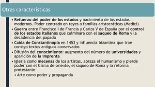 Otras características
• Refuerzo del poder de los estados y nacimiento de los estados
modernos. Poder centrado en reyes o familias aristocráticas (Medici)
• Guerra entre Francisco I de Francia y Carlos V de España por el control
de los estados italianos que culminara con el saqueo de Roma y la
decadencia del papado
• Caída de Constantinopla en 1453 y influencia bizantina que trae
consigo textos antiguos conservados
• Difusión del conocimiento: augmento del número de universidades y
aparición de la imprenta
• Iglesia como mecenas de los artistas, abraza el humanismo y pierde
poder con el Cisma de oriente, el saqueo de Roma y la reforma
protestante
• Arte como poder y propaganda
 