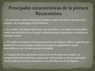 Principales características de la pintura
Renacentista
1- Es narrativa: expone historias y sucesos, reales o ficticios, sacados de la
religión, de la mitología o de la historia.
2- Es realista: las figuras humanas o de animales, y los objetos inanimados
están reproducidos con el mayor cuidado porque se parezcan en todo a sus
modelos reales.
3- El cuadro se presenta como un escenario: un espacio cúbico, sugerido por
medio de los recursos que enseña la perspectiva geométrica recién
descubierta y dan la ilusión de profundidad.
4- El punto de vista del pintor suele estar en el centro del cuadro. La
composición está sometida a esquemas intelectuales, es decir, razonados.
Suele preferirse la forma simétrica en la distribución de las figuras.
 