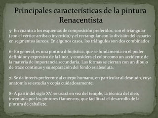 5- En cuanto a los esquemas de composición preferidos, son el triangular
(con el vértice arriba o invertido) y el rectangular con la división del espacio
en segmentos áureos. En algunos casos, los triángulos son dos combinados.
6- En general, es una pintura dibujística, que se fundamenta en el poder
definidor y expresivo de la línea, y considera el color como un accidente de
la materia de importancia secundaria. Las formas se cierran con un dibujo
de trazo continuo y su separación del fondo es absoluta.
7- Se da interés preferente al cuerpo humano, en particular al desnudo, cuya
anatomía se estudia y copia cuidadosamente.
8- A partir del siglo XV, se usará en vez del temple, la técnica del óleo,
inventada por los pintores flamencos, que facilitará el desarrollo de la
pintura de caballete.
Principales características de la pintura
Renacentista
 