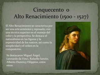 El Alto Renacimiento se caracteriza por
ser una arte armónico y reposado, con
una técnica superior en el manejo del
color y la perspectiva. Se destaca el
naturalismo en las figuras y la
expresividad de los rostros, así como la
simplicidad y el orden en la
composición.
Cinquecento o
Alto Renacimiento (1500 - 1527)
Se destacaron Miguel Ángel,
Leonardo da Vinci, Rafaello Sanzio,
Alberto Durero,y Filippino, entre
otros.
 