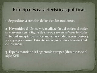 Principales características políticas
1- Se produce la creación de los estados modernos.
2- Hay unidad dinástica y centralización del poder: el poder
se concentra en la figura de un rey, y no en señores feudales.
El feudalismo pierde importancia: las ciudades son fuertes y
los reyes poderosos. Esto afecta en particular a la autoridad
de los papas.
3- España mantiene la hegemonía europea (durante todo el
siglo XVI)
 