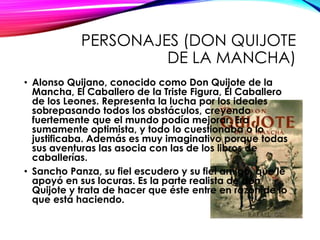 PERSONAJES (DON QUIJOTE
DE LA MANCHA)
• Alonso Quijano, conocido como Don Quijote de la
Mancha, El Caballero de la Triste Figura, El Caballero
de los Leones. Representa la lucha por los ideales
sobrepasando todos los obstáculos, creyendo
fuertemente que el mundo podía mejorar. Era
sumamente optimista, y todo lo cuestionaba o lo
justificaba. Además es muy imaginativo porque todas
sus aventuras las asocia con las de los libros de
caballerías.
• Sancho Panza, su fiel escudero y su fiel amigo, que le
apoyó en sus locuras. Es la parte realista de don
Quijote y trata de hacer que éste entre en razón de lo
que está haciendo.
 